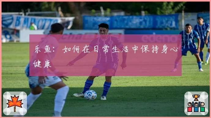 乐鱼：如何在日常生活中保持身心健康
