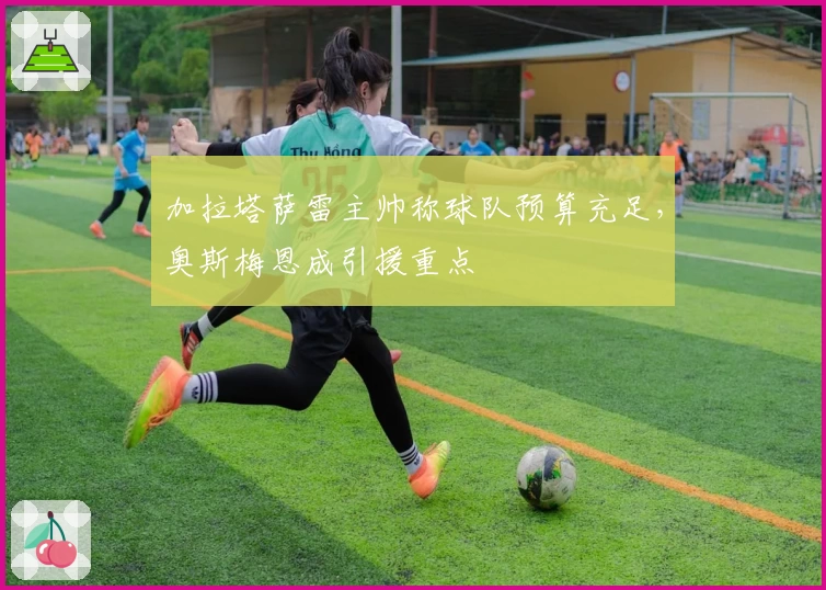 加拉塔萨雷主帅称球队预算充足,奥斯梅恩成引援重点