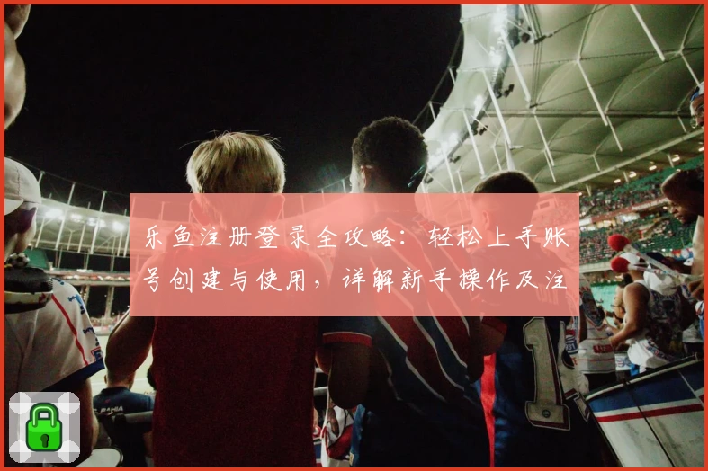 乐鱼注册登录全攻略：轻松上手账号创建与使用，详解新手操作及注意事项