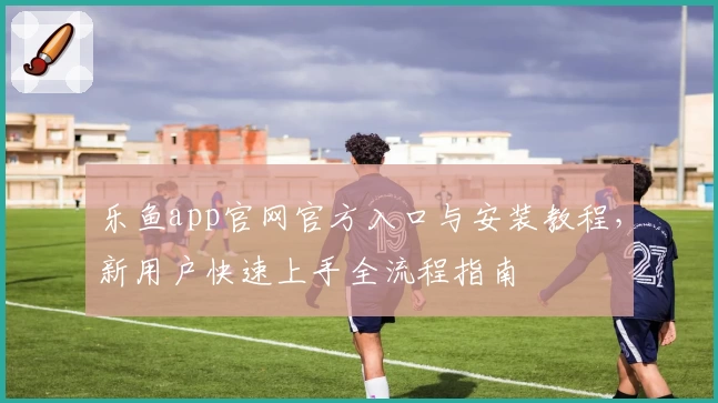 乐鱼app官网官方入口与安装教程，新用户快速上手全流程指南