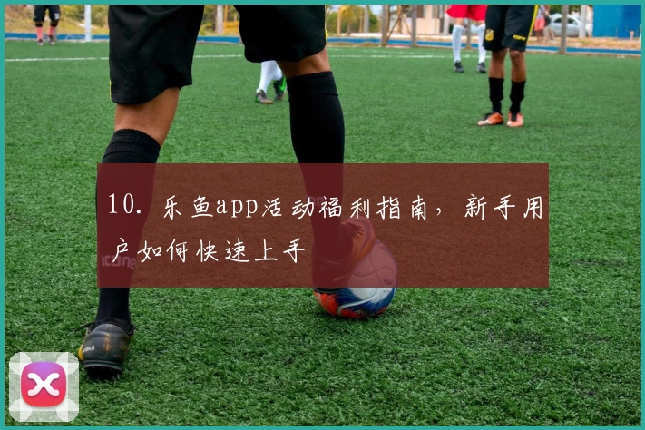 10. 乐鱼app活动福利指南，新手用户如何快速上手