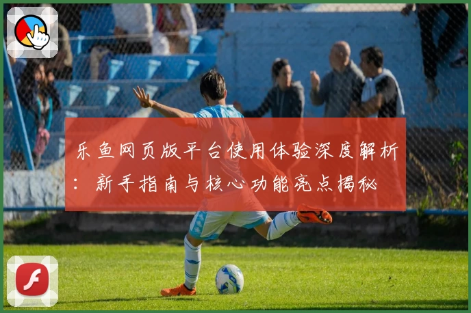 乐鱼网页版平台使用体验深度解析：新手指南与核心功能亮点揭秘