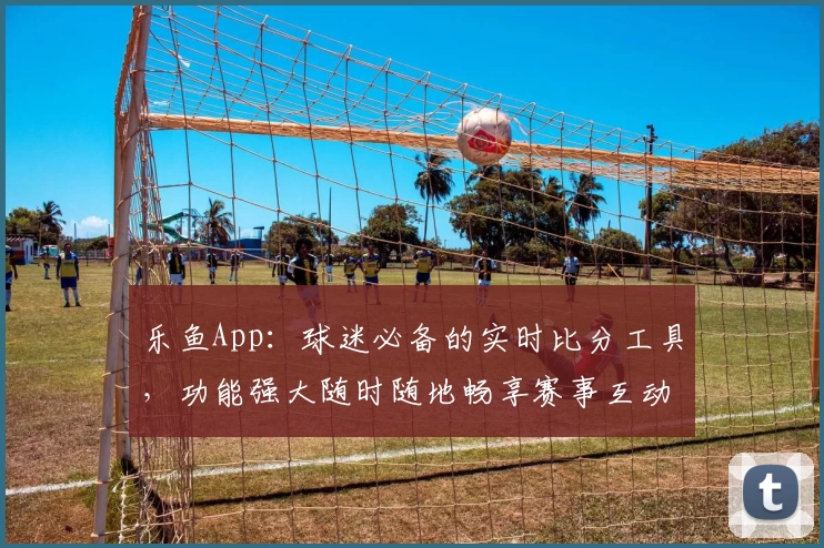 乐鱼App:球迷必备的实时比分工具,功能强大随时随地畅享赛事互动