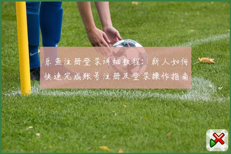 乐鱼注册登录详细教程：新人如何快速完成账号注册及登录操作指南