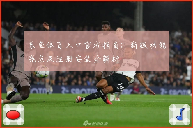 乐鱼体育入口官方指南：新版功能亮点及注册安装全解析