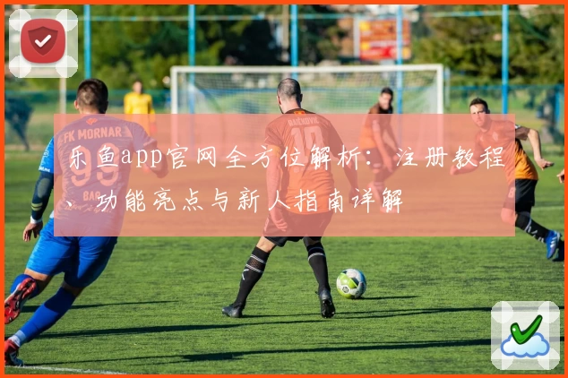 乐鱼app官网全方位解析：注册教程、功能亮点与新人指南详解