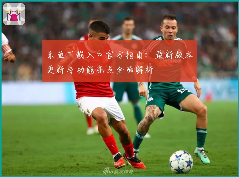 乐鱼下载入口官方指南：最新版本更新与功能亮点全面解析