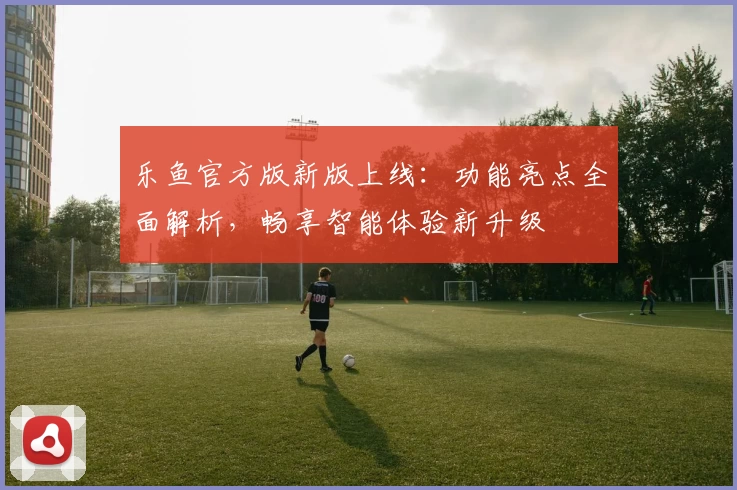 乐鱼官方版新版上线:功能亮点全面解析,畅享智能体验新升级