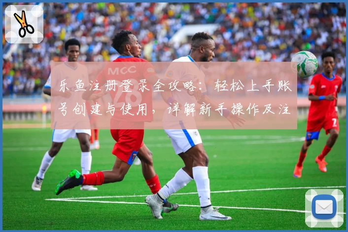 乐鱼注册登录全攻略：轻松上手账号创建与使用，详解新手操作及注意事项