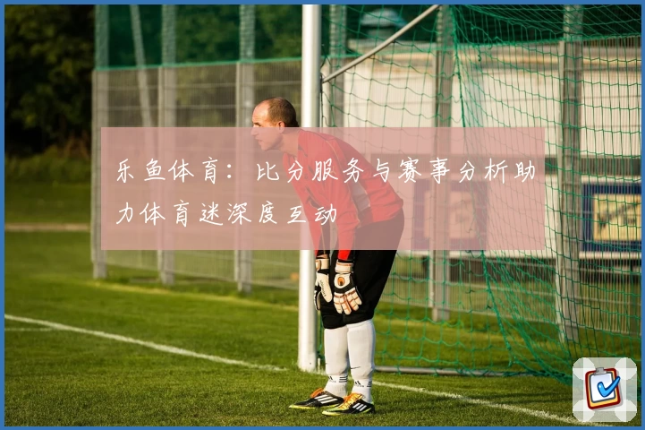 乐鱼体育:比分服务与赛事分析助力体育迷深度互动