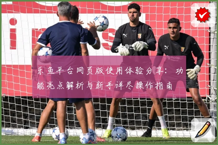 乐鱼平台网页版使用体验分享：功能亮点解析与新手详尽操作指南