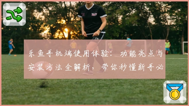 乐鱼手机端使用体验：功能亮点与安装方法全解析，带你秒懂新手必备指南