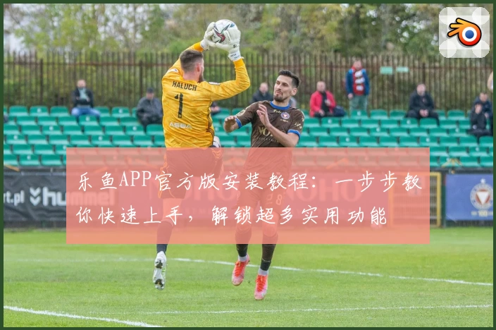 乐鱼APP官方版安装教程：一步步教你快速上手，解锁超多实用功能