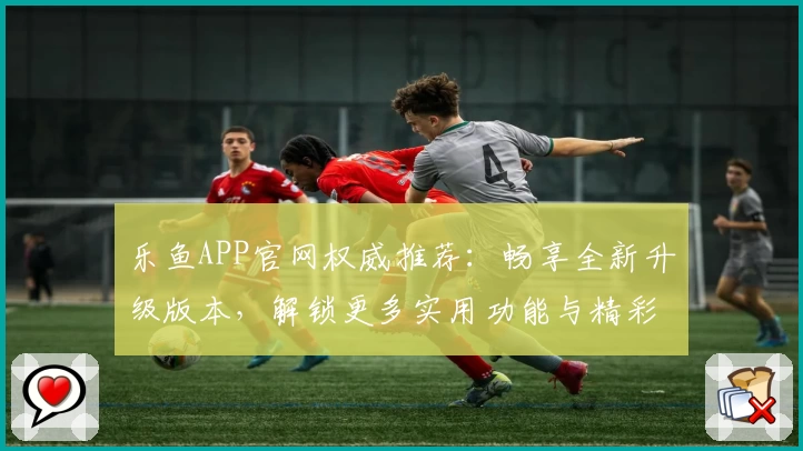 乐鱼APP官网权威推荐：畅享全新升级版本，解锁更多实用功能与精彩体验