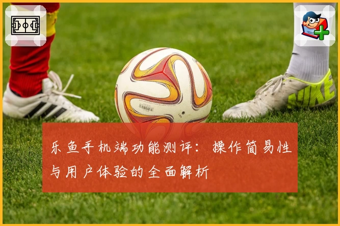 乐鱼手机端功能测评：操作简易性与用户体验的全面解析
