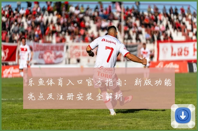 乐鱼体育入口官方指南：新版功能亮点及注册安装全解析