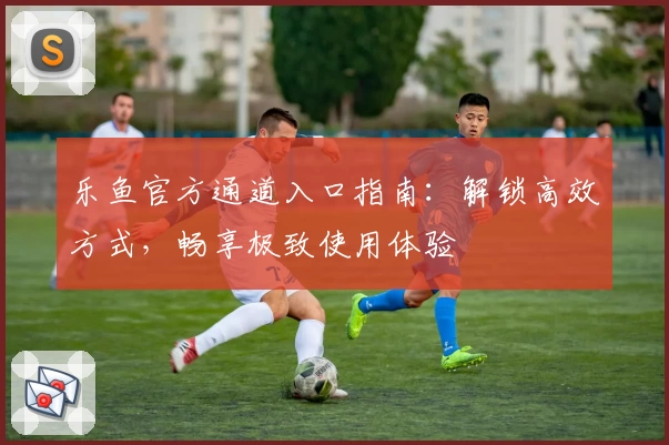 乐鱼官方通道入口指南：解锁高效方式，畅享极致使用体验