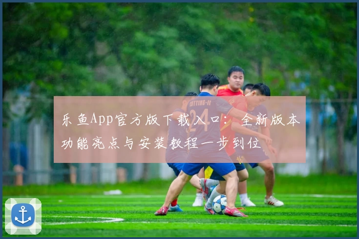 乐鱼App官方版下载入口：全新版本功能亮点与安装教程一步到位