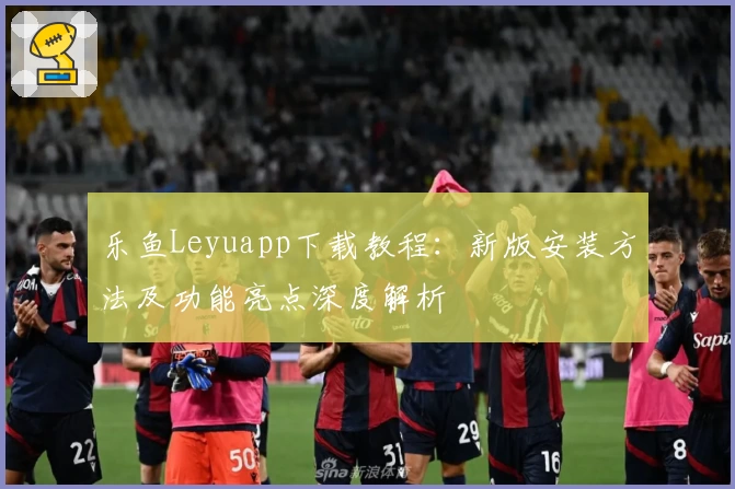 乐鱼Leyuapp下载教程：新版安装方法及功能亮点深度解析