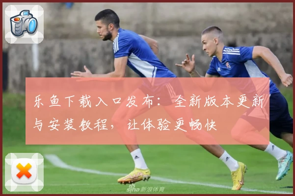 乐鱼下载入口发布：全新版本更新与安装教程，让体验更畅快