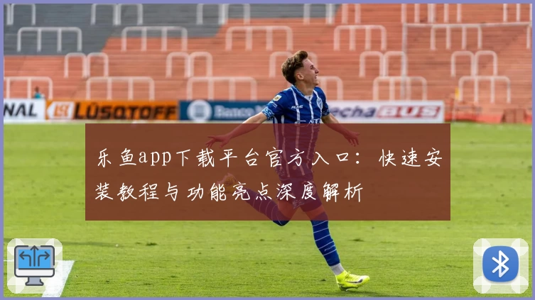 乐鱼app下载平台官方入口:快速安装教程与功能亮点深度解析