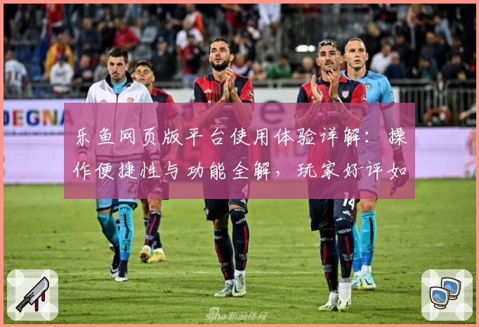 乐鱼网页版平台使用体验详解：操作便捷性与功能全解，玩家好评如潮