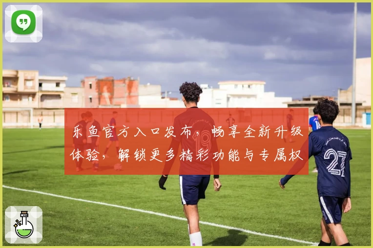 乐鱼官方入口发布,畅享全新升级体验,解锁更多精彩功能与专属权益