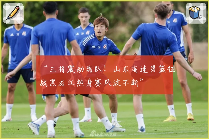 “三将震动离队！山东高速男篮征战黑龙江热身赛风波不断”