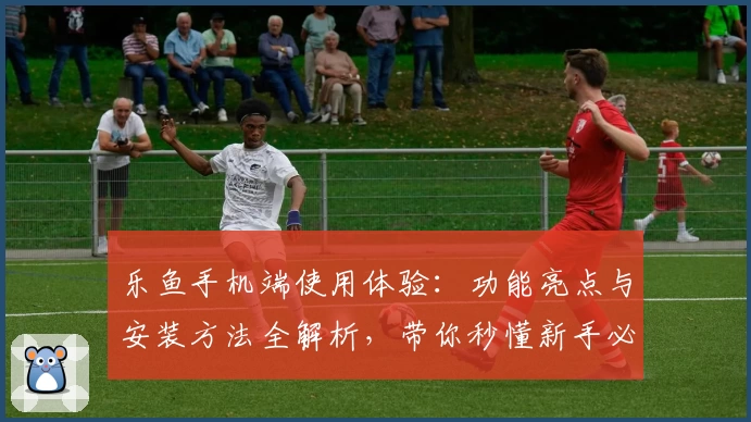 乐鱼手机端使用体验：功能亮点与安装方法全解析，带你秒懂新手必备指南