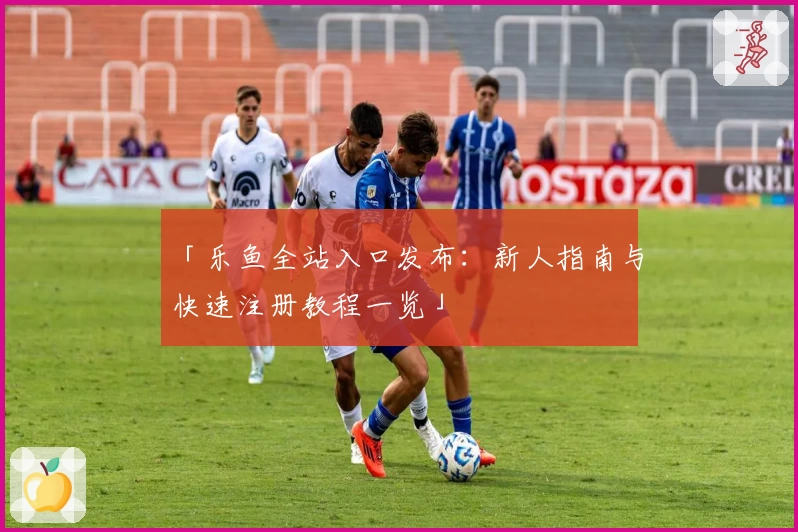 「乐鱼全站入口发布：新人指南与快速注册教程一览」