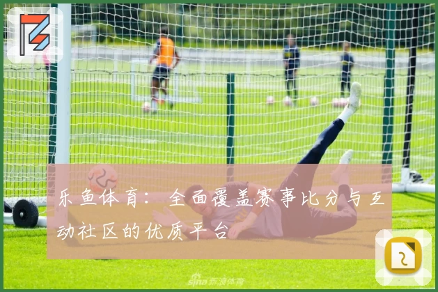 乐鱼体育:全面覆盖赛事比分与互动社区的优质平台